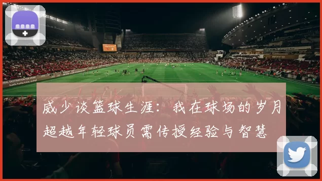 威少谈篮球生涯：我在球场的岁月超越年轻球员需传授经验与智慧