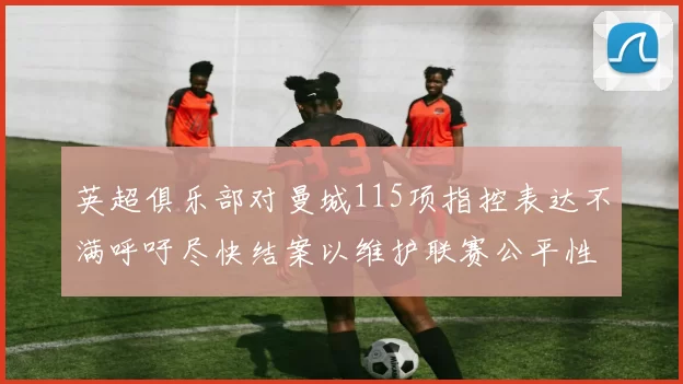 英超俱乐部对曼城115项指控表达不满呼吁尽快结案以维护联赛公平性