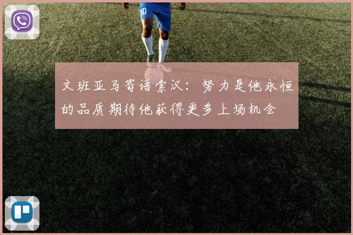 文班亚马寄语索汉：努力是他永恒的品质期待他获得更多上场机会