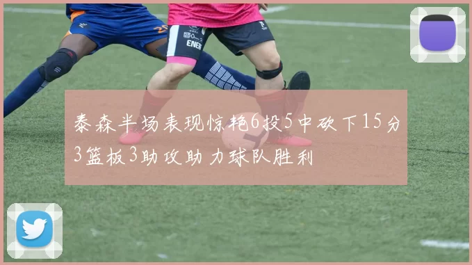 泰森半场表现惊艳6投5中砍下15分3篮板3助攻助力球队胜利