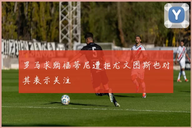 罗马求购福蒂尼遭拒尤文图斯也对其表示关注