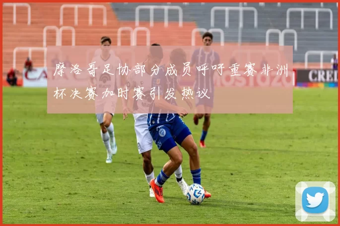 摩洛哥足协部分成员呼吁重赛非洲杯决赛加时赛引发热议