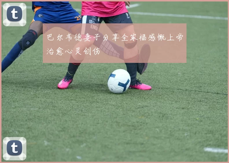巴尔韦德妻子分享全家福感慨上帝治愈心灵创伤