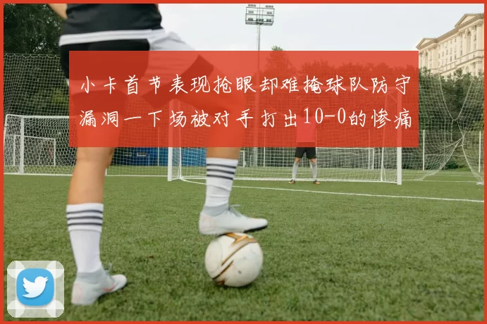 小卡首节表现抢眼却难掩球队防守漏洞一下场被对手打出10-0的惨痛局面